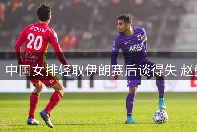 中国女排轻取伊朗赛后谈得失 赵勇龚翔宇庄宇珊各抒己见