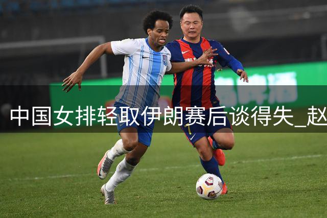 中国女排轻取伊朗赛后谈得失 赵勇龚翔宇庄宇珊各抒己见