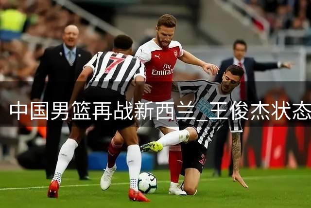 中国男篮再战新西兰 王俊杰状态成焦点 郭士强面临考验