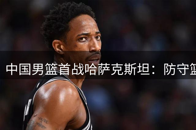 中国男篮首战哈萨克斯坦：防守篮板外线成制胜关键