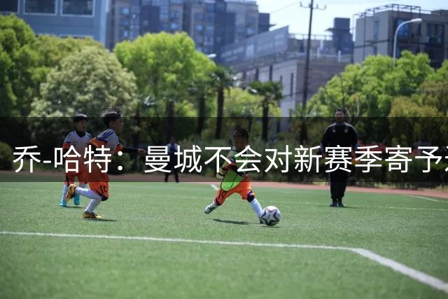 乔-哈特：曼城不会对新赛季寄予过高期望；切尔西有机会夺冠