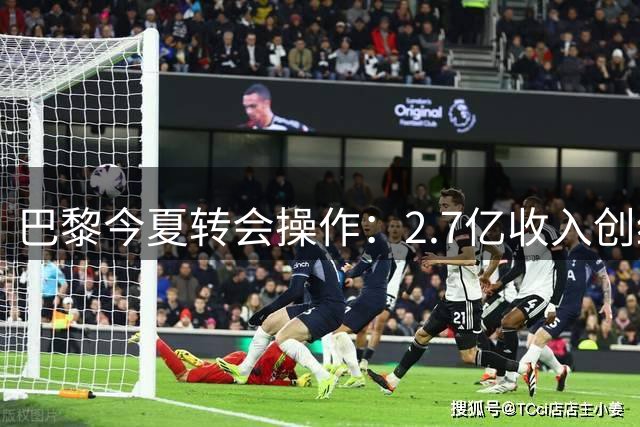 巴黎今夏转会操作：2.7亿收入创纪录，1.5亿引援补强