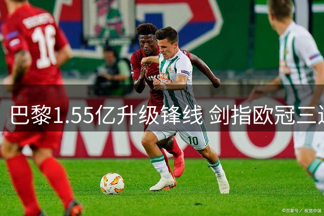 巴黎1.55亿升级锋线 剑指欧冠三连冠面临新挑战