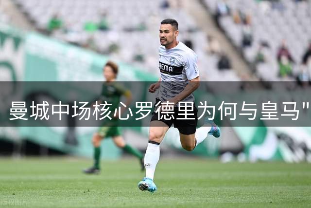 曼城中场核心罗德里为何与皇马"双向嫌弃"？金球奖心结成关键