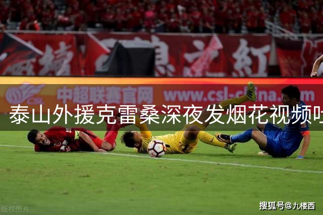 泰山外援克雷桑深夜发烟花视频吐槽 定位青岛疑为德比预热