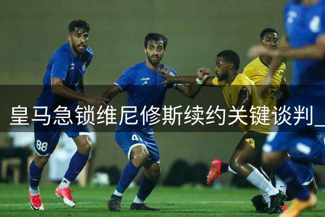 皇马急锁维尼修斯续约关键谈判 英伦绯闻买家遭名记冷处理