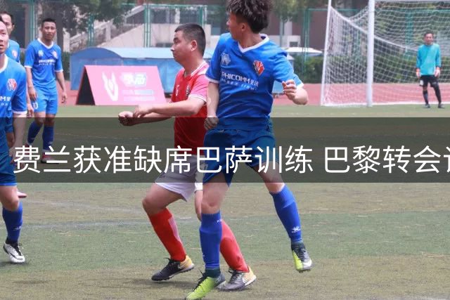 费兰获准缺席巴萨训练 巴黎转会谈判进入关键阶段