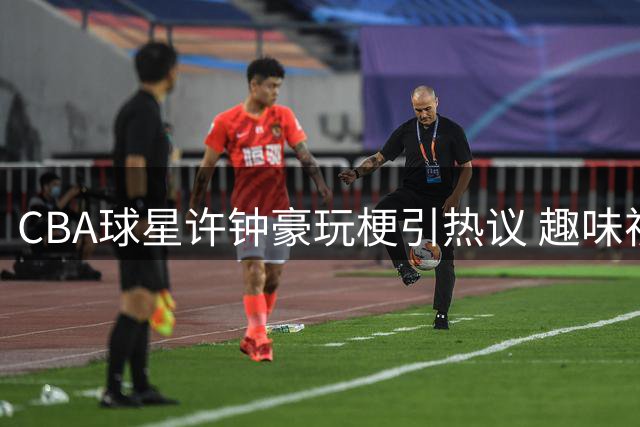 CBA球星许钟豪玩梗引热议 趣味视频演绎"中国版哈兰德